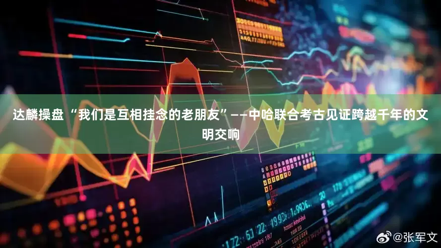 达麟操盘 “我们是互相挂念的老朋友”——中哈联合考古见证跨越千年的文明交响