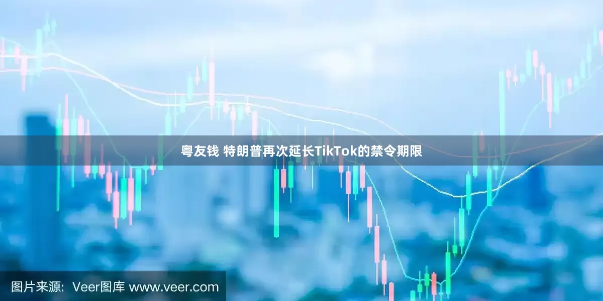 粤友钱 特朗普再次延长TikTok的禁令期限