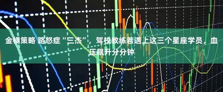 金橘策略 路怒症“三杰”，驾校教练若遇上这三个星座学员，血压飙升分分钟