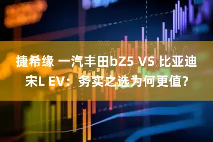 捷希缘 一汽丰田bZ5 VS 比亚迪宋L EV：务实之选为何更值？
