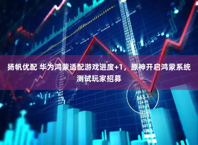 扬帆优配 华为鸿蒙适配游戏进度+1，原神开启鸿蒙系统测试玩家招募