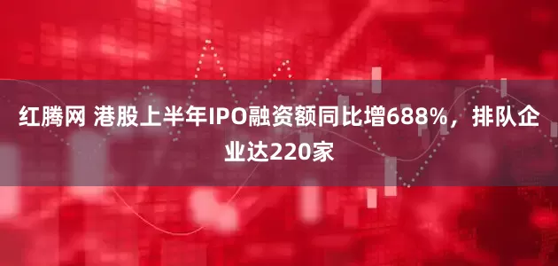 红腾网 港股上半年IPO融资额同比增688%，排队企业达220家