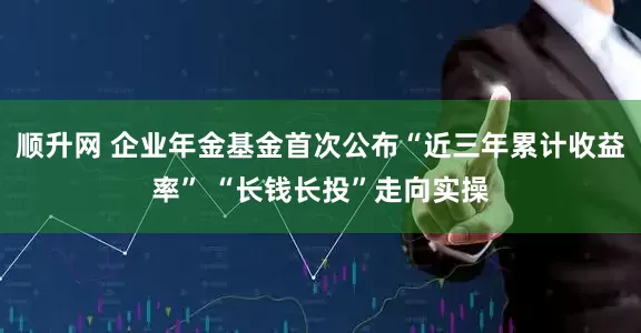 顺升网 企业年金基金首次公布“近三年累计收益率” “长钱长投”走向实操