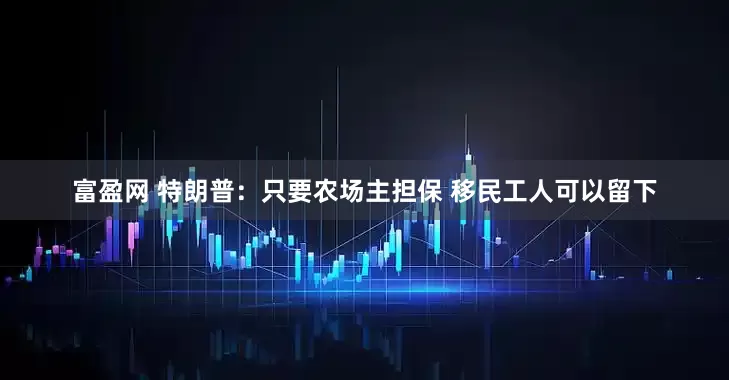 富盈网 特朗普：只要农场主担保 移民工人可以留下
