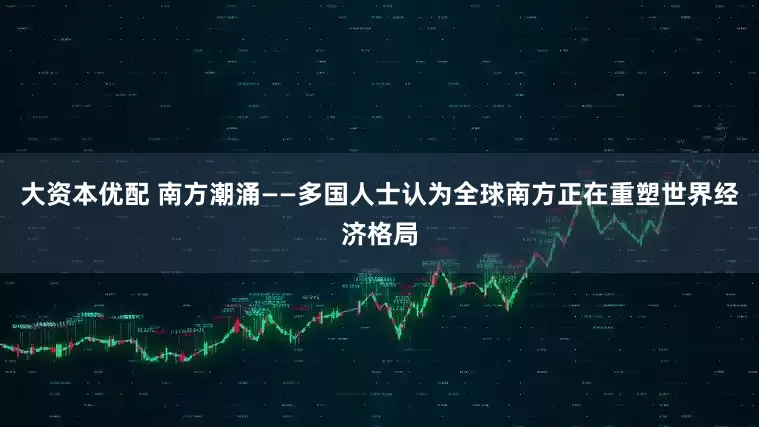 大资本优配 南方潮涌——多国人士认为全球南方正在重塑世界经济格局