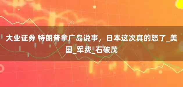 大业证券 特朗普拿广岛说事，日本这次真的怒了_美国_军费_石破茂