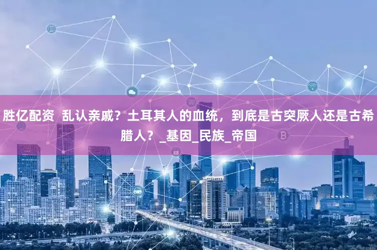 胜亿配资  乱认亲戚？土耳其人的血统，到底是古突厥人还是古希腊人？_基因_民族_帝国