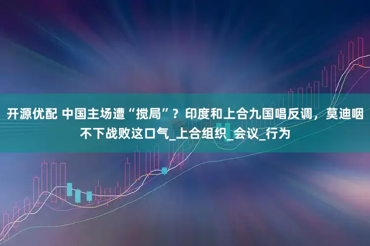 开源优配 中国主场遭“搅局”？印度和上合九国唱反调，莫迪咽不下战败这口气_上合组织_会议_行为