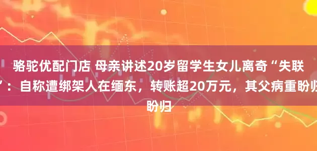 骆驼优配门店 母亲讲述20岁留学生女儿离奇“失联”：自称遭绑架人在缅东，转账超20万元，其父病重盼归