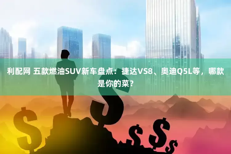 利配网 五款燃油SUV新车盘点：捷达VS8、奥迪Q5L等，哪款是你的菜？