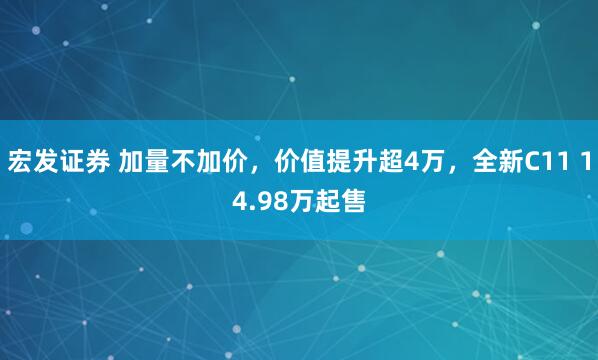 宏发证券 加量不加价，价值提升超4万，全新C11 14.98万起售