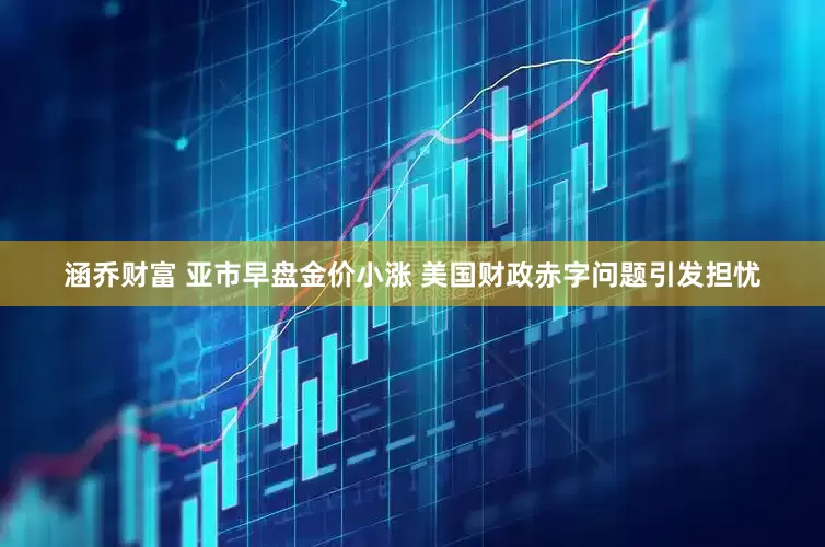 涵乔财富 亚市早盘金价小涨 美国财政赤字问题引发担忧
