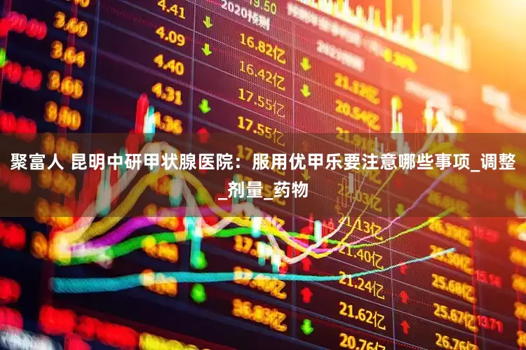 聚富人 昆明中研甲状腺医院：服用优甲乐要注意哪些事项_调整_剂量_药物