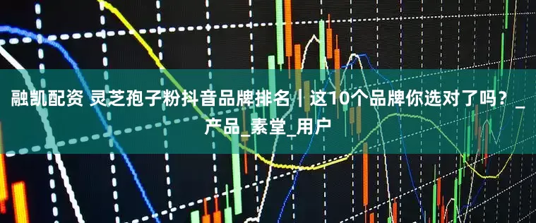 融凯配资 灵芝孢子粉抖音品牌排名｜这10个品牌你选对了吗？_产品_素堂_用户