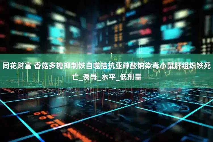 同花财富 香菇多糖抑制铁自噬拮抗亚砷酸钠染毒小鼠肝组织铁死亡_诱导_水平_低剂量