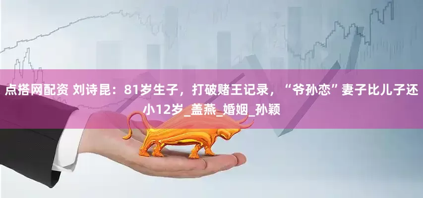 点搭网配资 刘诗昆：81岁生子，打破赌王记录，“爷孙恋”妻子比儿子还小12岁_盖燕_婚姻_孙颖