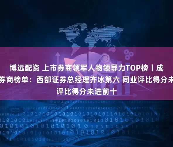 博远配资 上市券商领军人物领导力TOP榜丨成长发展券商榜单：西部证券总经理齐冰第六 同业评比得分未进前十