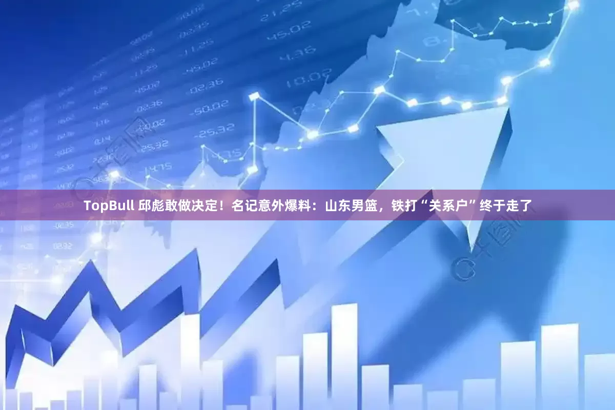 TopBull 邱彪敢做决定！名记意外爆料：山东男篮，铁打“关系户”终于走了