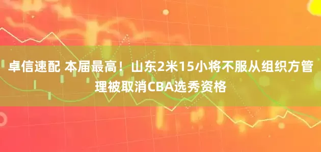 卓信速配 本届最高！山东2米15小将不服从组织方管理被取消CBA选秀资格