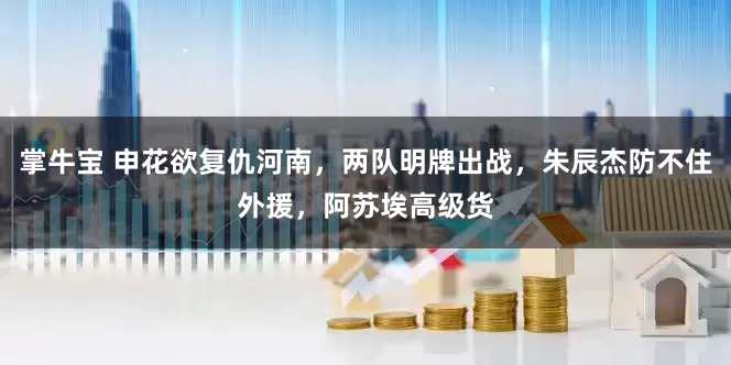 掌牛宝 申花欲复仇河南，两队明牌出战，朱辰杰防不住外援，阿苏埃高级货