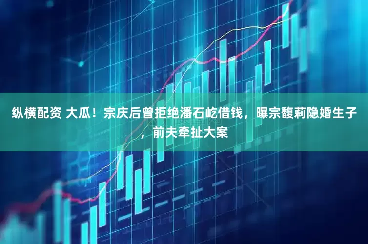 纵横配资 大瓜！宗庆后曾拒绝潘石屹借钱，曝宗馥莉隐婚生子，前夫牵扯大案