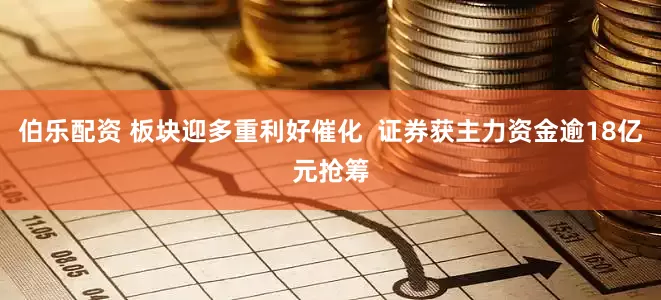 伯乐配资 板块迎多重利好催化  证券获主力资金逾18亿元抢筹