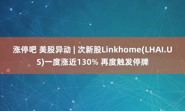 涨停吧 美股异动 | 次新股Linkhome(LHAI.US)一度涨近130% 再度触发停牌