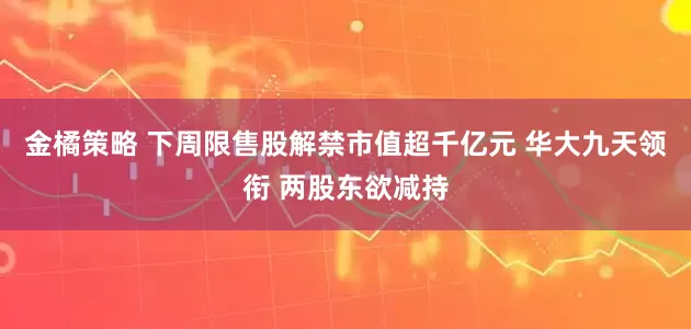 金橘策略 下周限售股解禁市值超千亿元 华大九天领衔 两股东欲减持