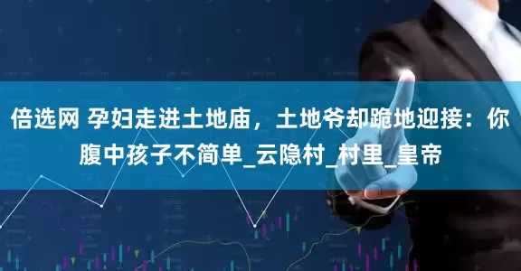 倍选网 孕妇走进土地庙，土地爷却跪地迎接：你腹中孩子不简单_云隐村_村里_皇帝