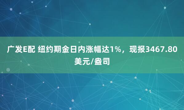广发E配 纽约期金日内涨幅达1%，现报3467.80美元/盎司