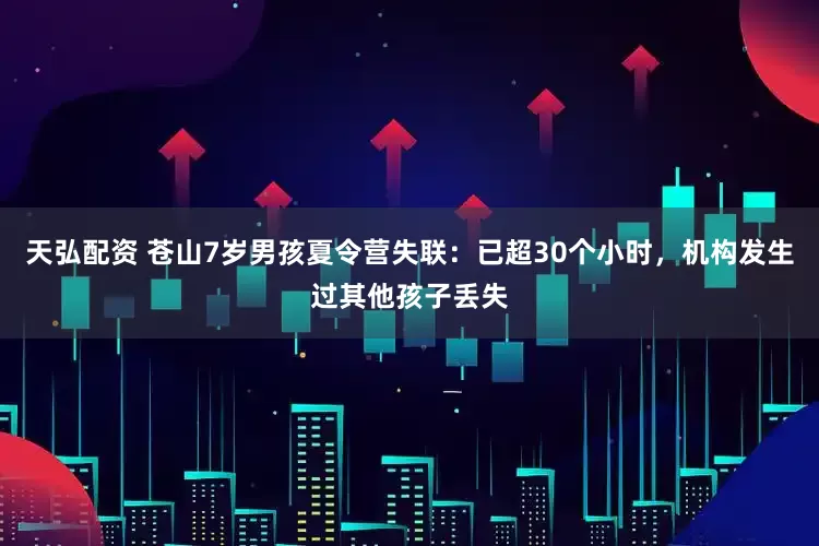 天弘配资 苍山7岁男孩夏令营失联：已超30个小时，机构发生过其他孩子丢失