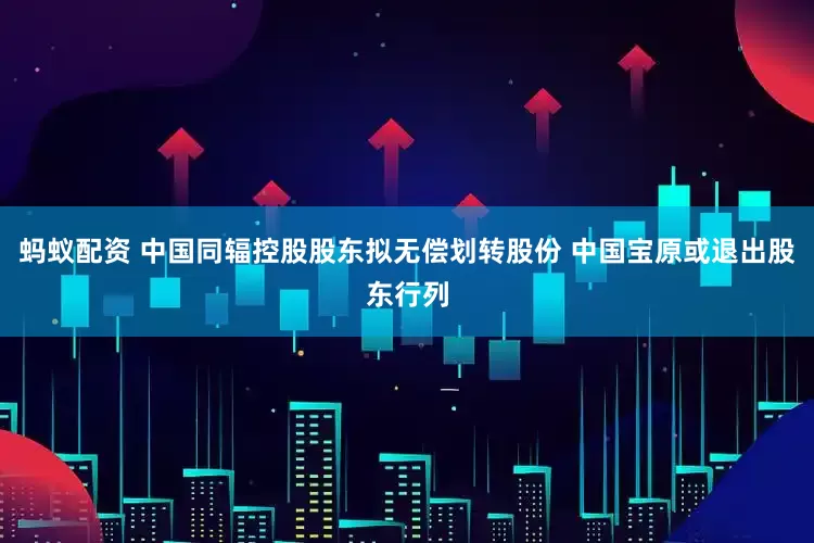 蚂蚁配资 中国同辐控股股东拟无偿划转股份 中国宝原或退出股东行列