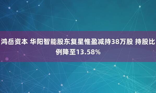 鸿岳资本 华阳智能股东复星惟盈减持38万股 持股比例降至13.58%