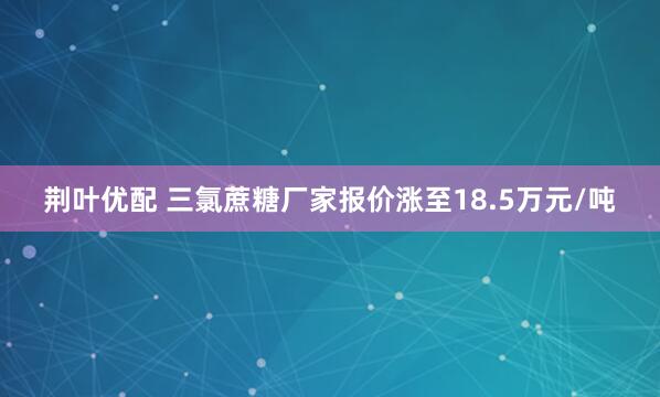 荆叶优配 三氯蔗糖厂家报价涨至18.5万元/吨