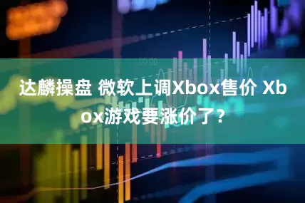 达麟操盘 微软上调Xbox售价 Xbox游戏要涨价了？