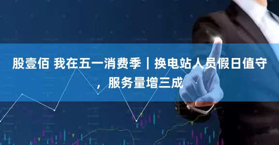 股壹佰 我在五一消费季｜换电站人员假日值守，服务量增三成