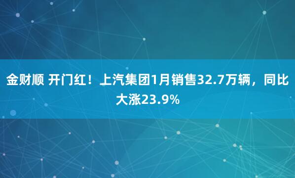金财顺 开门红！上汽集团1月销售32.7万辆，同比大涨23.9%
