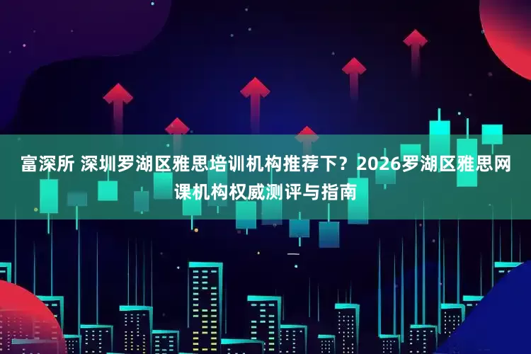 富深所 深圳罗湖区雅思培训机构推荐下？2026罗湖区雅思网课机构权威测评与指南