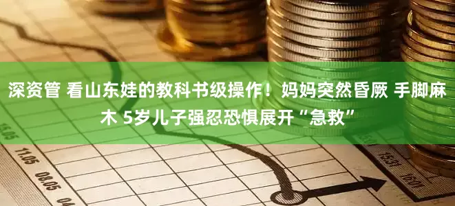 深资管 看山东娃的教科书级操作！妈妈突然昏厥 手脚麻木 5岁儿子强忍恐惧展开“急救”