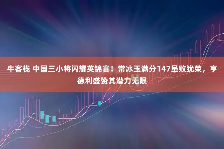 牛客栈 中国三小将闪耀英锦赛！常冰玉满分147虽败犹荣，亨德利盛赞其潜力无限